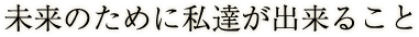 未来のために私達が出来ること